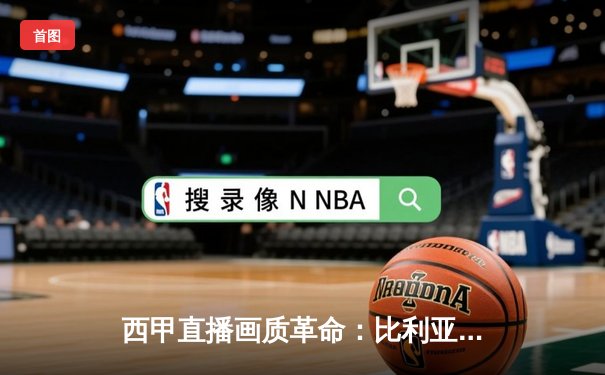 西甲直播画质革命：比利亚雷亚尔如何成为高清观赛新标杆？