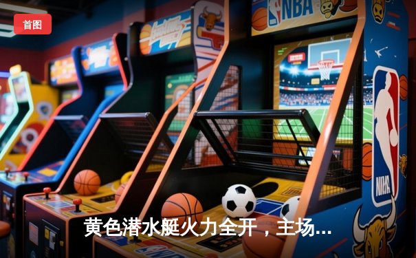 黄色潜水艇火力全开，主场逆转塞维利亚，升至积分榜前列