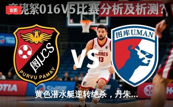 黄色潜水艇逆转绝杀，丹朱马补时建功助比利亚雷亚尔2-1险胜赫塔菲