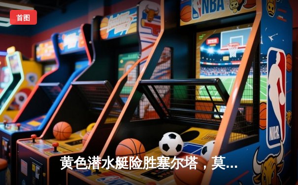 黄色潜水艇险胜塞尔塔，莫雷诺绝杀点燃陶瓷球场